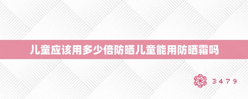 儿童应该用多少倍防晒儿童能用防晒霜吗，儿童使用防晒霜的注意事项，适合的倍数与使用建议