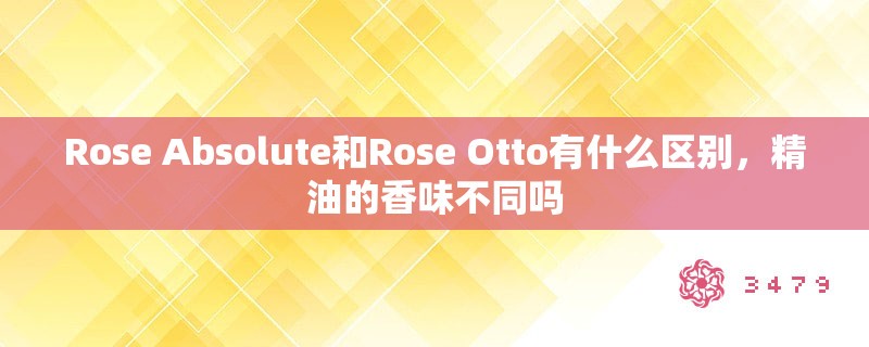 Rose Absolute和Rose Otto有什么区别，精油的香味不同吗
