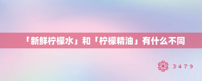 「新鲜柠檬水」和「柠檬精油」有什么不同