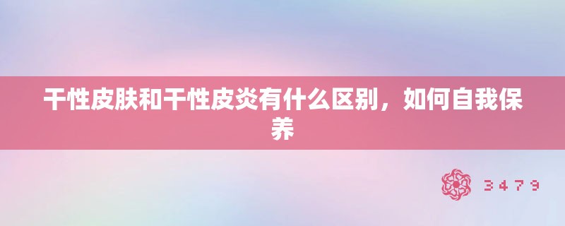 干性皮肤和干性皮炎有什么区别，如何自我保养