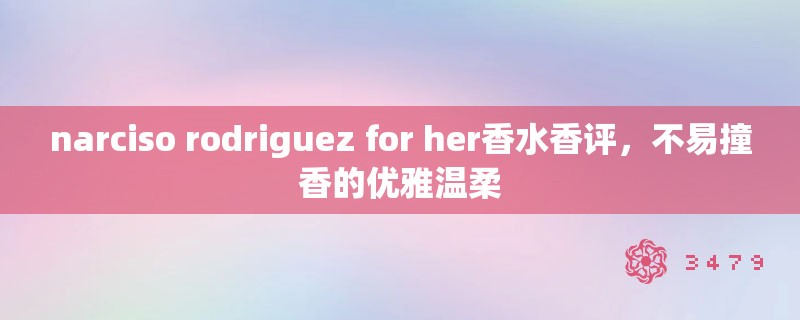 narciso rodriguez for her香水香评,不易撞香的优雅温柔 narciso rodriguez for her香水香评,不易撞香的优雅温柔