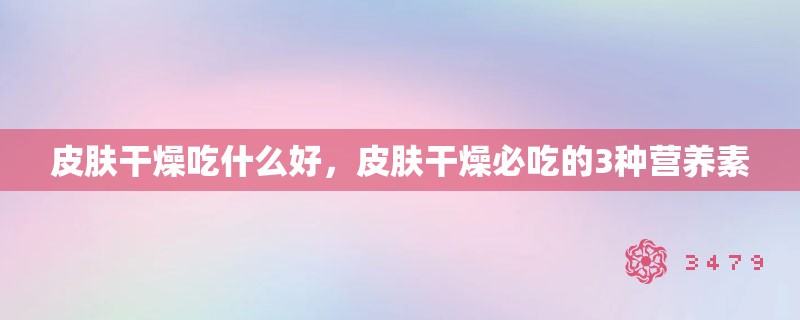 皮肤干燥吃什么好，皮肤干燥必吃的3种营养素