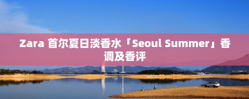 Zara 首尔夏日淡香水「Seoul Summer」香调及香评