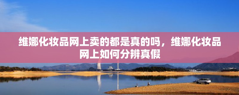 维娜化妆品网上卖的都是真的吗，维娜化妆品网上如何分辨真假