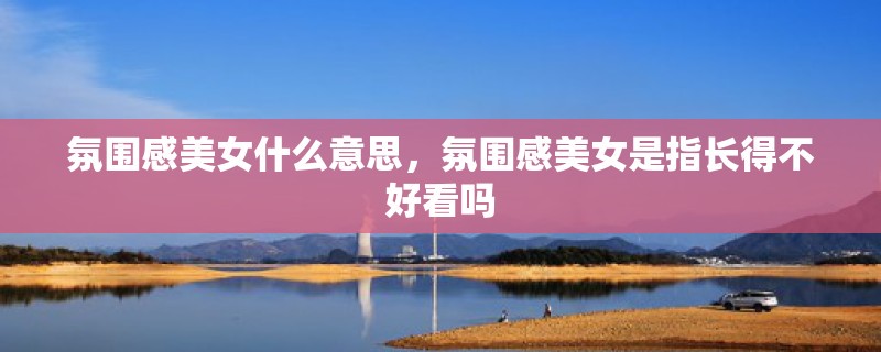 氛围感美女什么意思，氛围感美女是指长得不好看吗