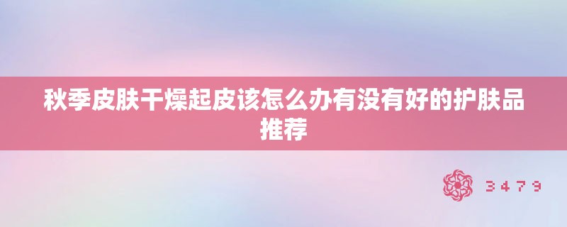 秋季皮肤干燥起皮该怎么办有没有好的护肤品推荐