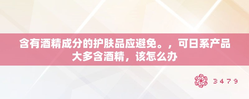 含有酒精成分的护肤品应避免。，可日系产品大多含酒精，该怎么办