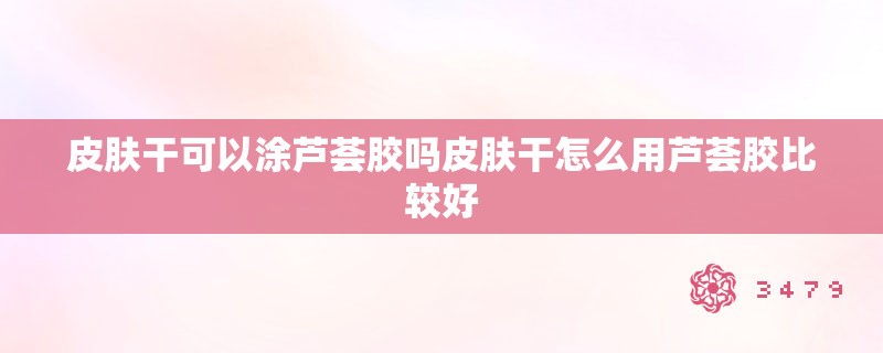 皮肤干可以涂芦荟胶吗皮肤干怎么用芦荟胶比较好