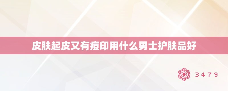 皮肤起皮又有痘印用什么男士护肤品好
