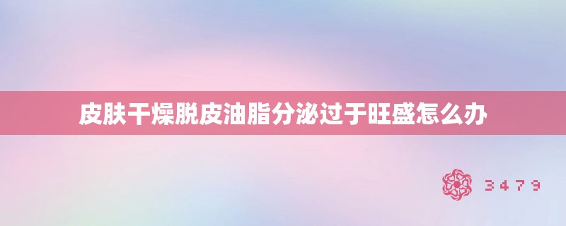 皮肤干燥脱皮油脂分泌过于旺盛怎么办 皮肤干燥脱皮油脂分泌过于旺盛怎么办
