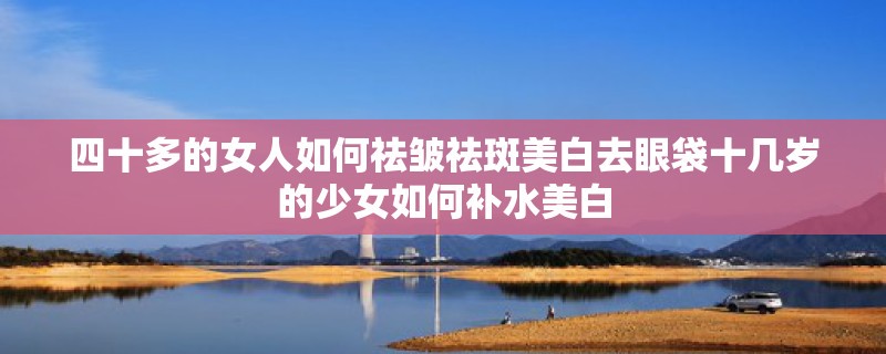 四十多的女人如何祛皱祛斑美白去眼袋十几岁的少女如何补水美白