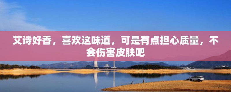 艾诗好香，喜欢这味道，可是有点担心质量，不会伤害皮肤吧