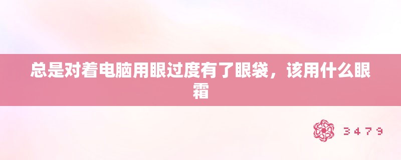 总是对着电脑用眼过度有了眼袋，该用什么眼霜