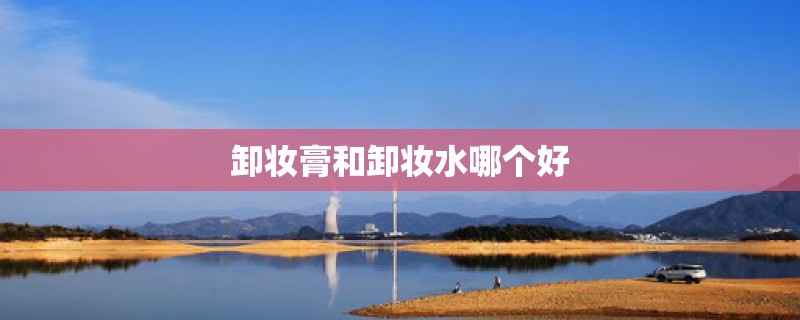 卸妆膏和卸妆水哪个好