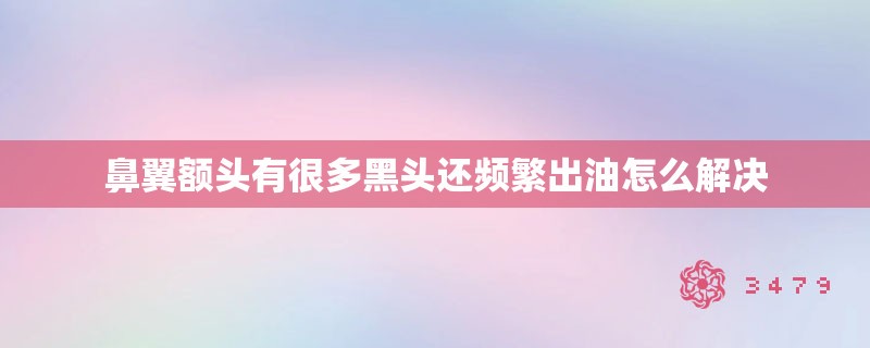 鼻翼额头有很多黑头还频繁出油怎么解决