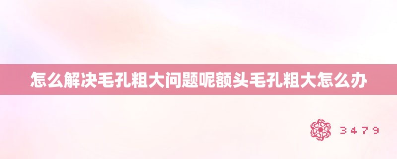 怎么解决毛孔粗大问题呢额头毛孔粗大怎么办