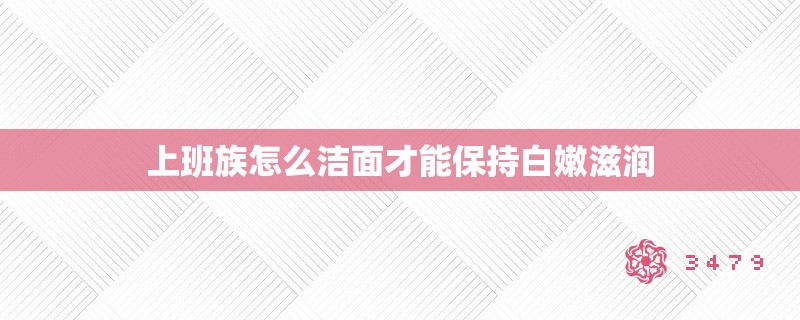 上班族怎么洁面才能保持白嫩滋润