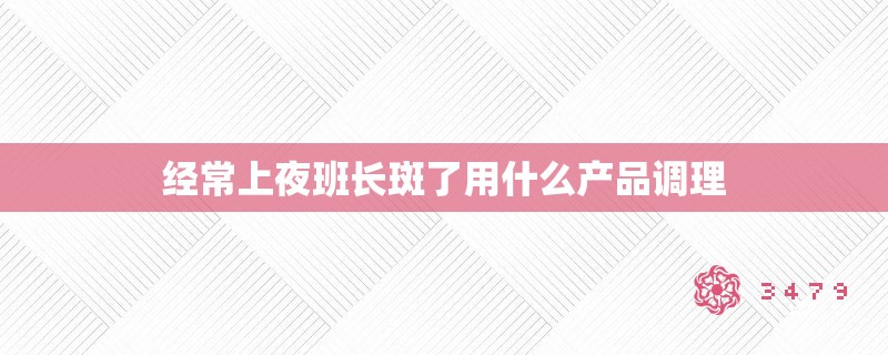 经常上夜班长斑了用什么产品调理
