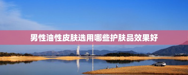 男性油性皮肤选用哪些护肤品效果好