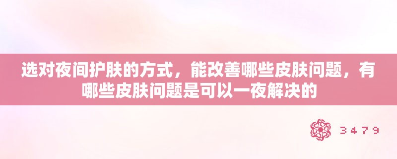 选对夜间护肤的方式，能改善哪些皮肤问题，有哪些皮肤问题是可以一夜解决的