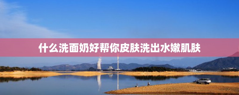 什么洗面奶好帮你皮肤洗出水嫩肌肤
