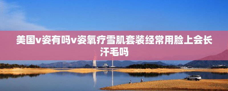 美国v姿有吗v姿氧疗雪肌套装经常用脸上会长汗毛吗