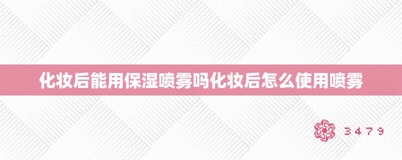 化妆后能用保湿喷雾吗化妆后怎么使用喷雾
