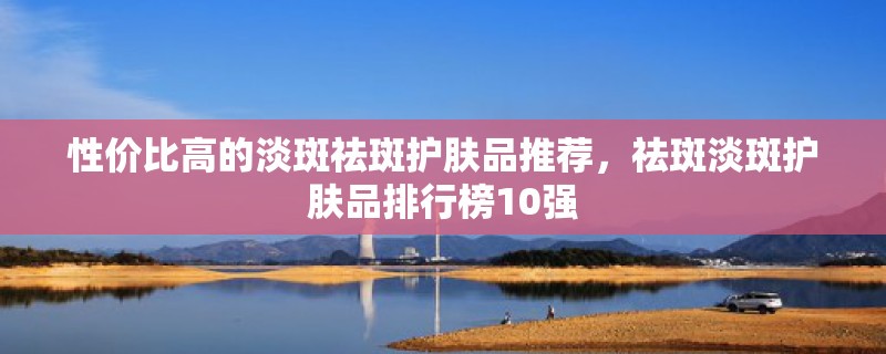 性价比高的淡斑祛斑护肤品推荐，祛斑淡斑护肤品排行榜10强