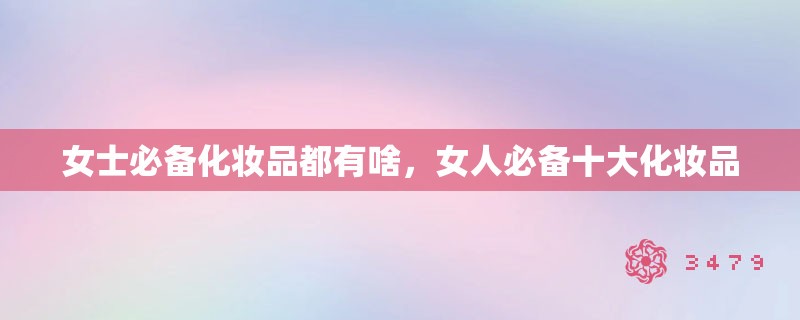 女士必备化妆品都有啥，女人必备十大化妆品