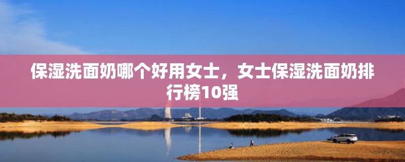 保湿洗面奶哪个好用女士，女士保湿洗面奶排行榜10强