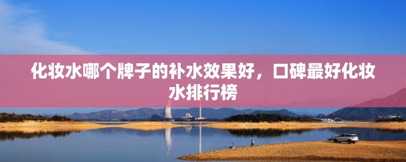 化妆水哪个牌子的补水效果好，口碑最好化妆水排行榜