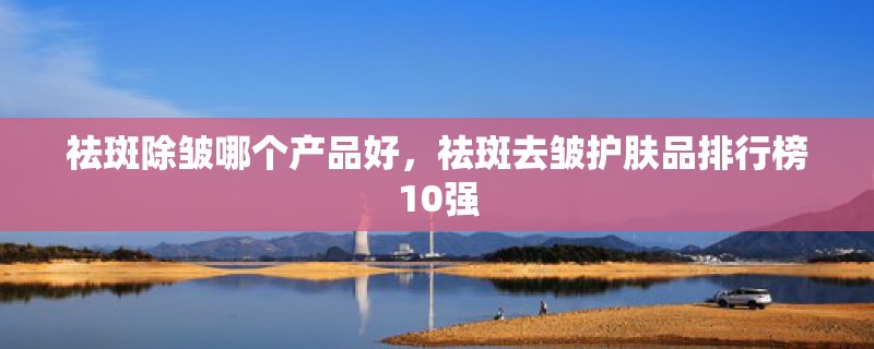 祛斑除皱哪个产品好，祛斑去皱护肤品排行榜10强