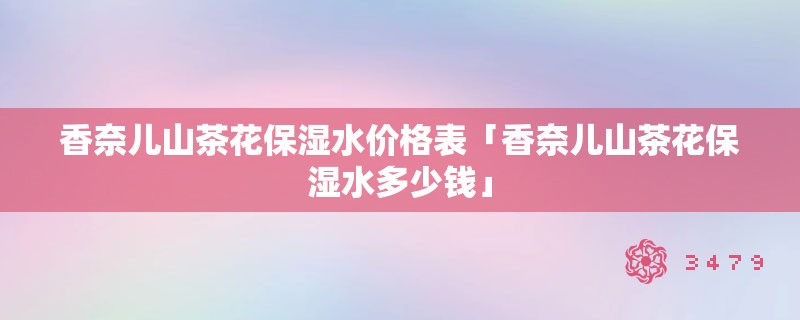 香奈儿山茶花保湿水价格表「香奈儿山茶花保湿水多少钱」