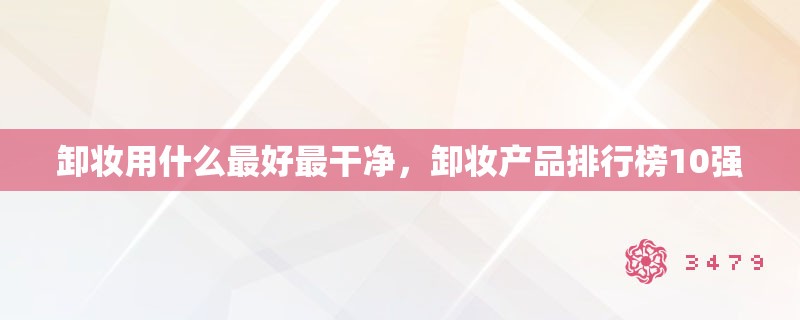 卸妆用什么最好最干净，卸妆产品排行榜10强