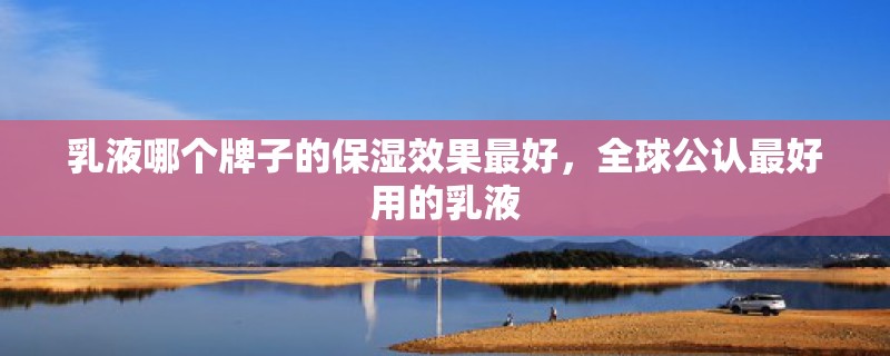 乳液哪个牌子的保湿效果最好，全球公认最好用的乳液