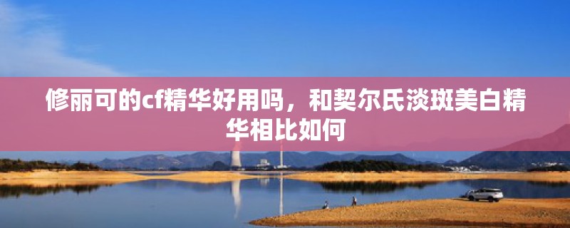 修丽可的cf精华好用吗,和契尔氏淡斑美白精华相比如何 修丽可的cf精华好用吗,和契尔氏淡斑美白精华相比如何
