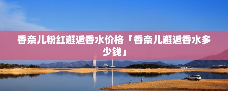 香奈儿粉红邂逅香水价格「香奈儿邂逅香水多少钱」