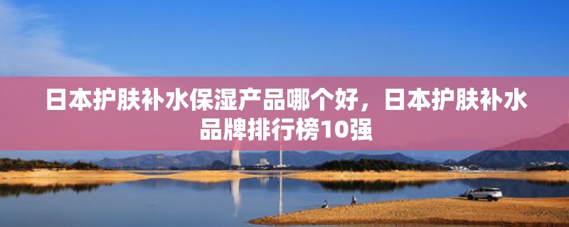 日本护肤补水保湿产品哪个好，日本护肤补水品牌排行榜10强