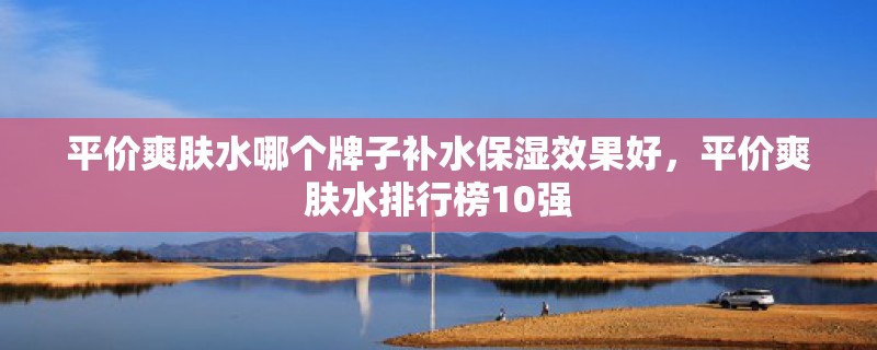 平价爽肤水哪个牌子补水保湿效果好，平价爽肤水排行榜10强