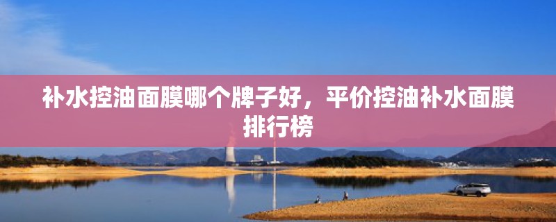 补水控油面膜哪个牌子好，平价控油补水面膜排行榜