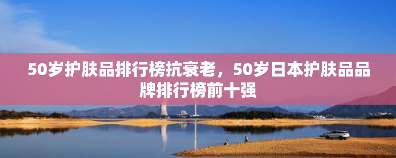 50岁护肤品排行榜抗衰老，50岁日本护肤品品牌排行榜前十强