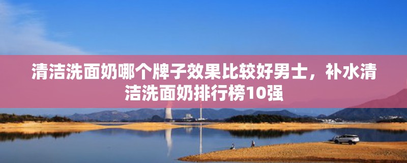 清洁洗面奶哪个牌子效果比较好男士，补水清洁洗面奶排行榜10强