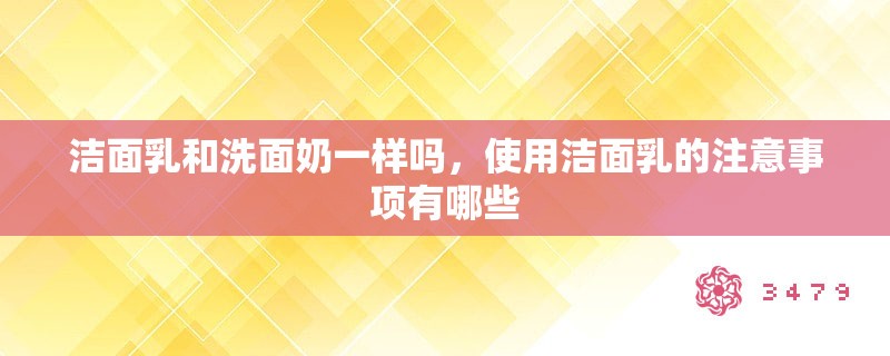 洁面乳和洗面奶一样吗，使用洁面乳的注意事项有哪些