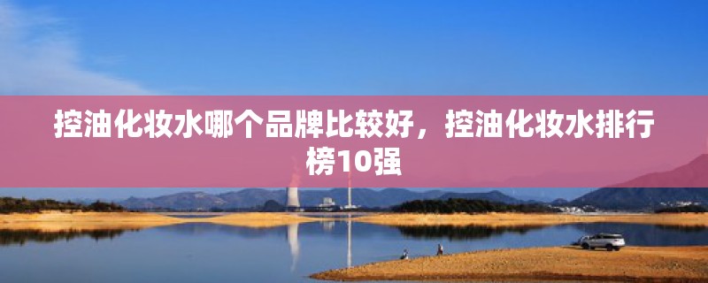 控油化妆水哪个品牌比较好，控油化妆水排行榜10强