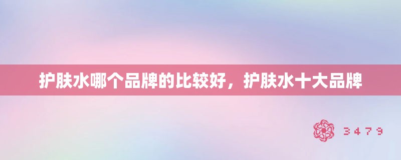 护肤水哪个品牌的比较好，护肤水十大品牌