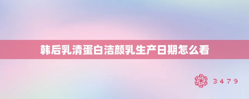 韩后乳清蛋白洁颜乳生产日期怎么看