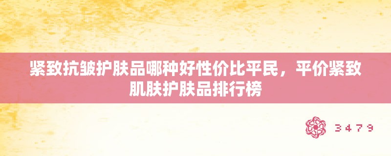 紧致抗皱护肤品哪种好性价比平民，平价紧致肌肤护肤品排行榜