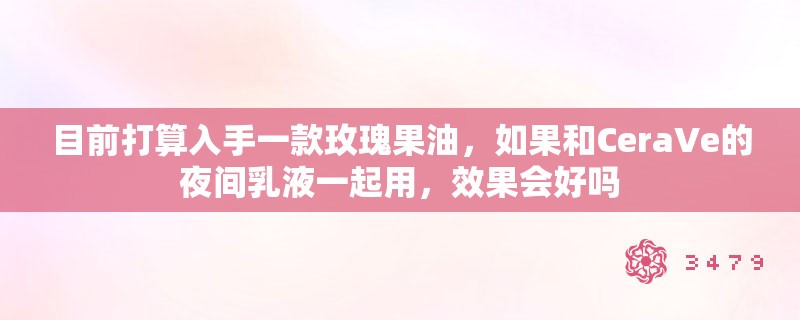 目前打算入手一款玫瑰果油，如果和CeraVe的夜间乳液一起用，效果会好吗