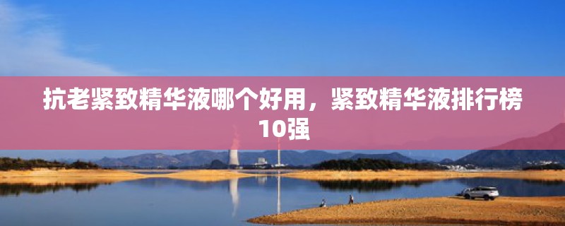 抗老紧致精华液哪个好用，紧致精华液排行榜10强