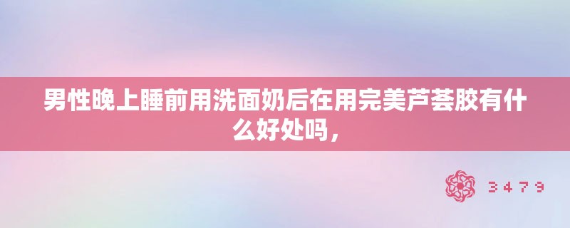 男性晚上睡前用洗面奶后在用完美芦荟胶有什么好处吗，